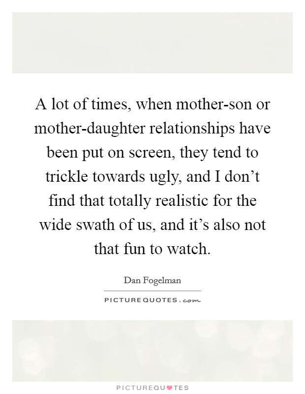 A lot of times, when mother-son or mother-daughter relationships have been put on screen, they tend to trickle towards ugly, and I don't find that totally realistic for the wide swath of us, and it's also not that fun to watch. Picture Quote #1