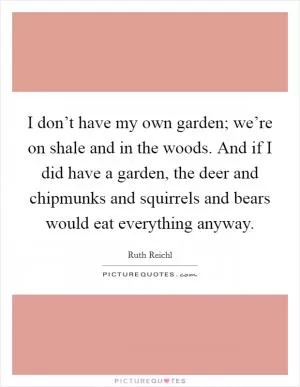 I don’t have my own garden; we’re on shale and in the woods. And if I did have a garden, the deer and chipmunks and squirrels and bears would eat everything anyway Picture Quote #1
