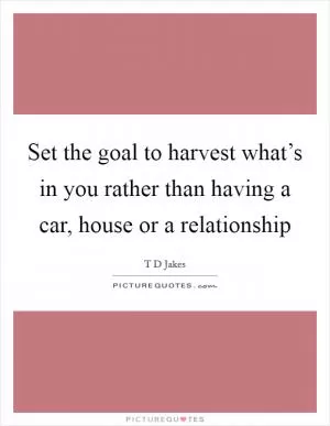 Set the goal to harvest what’s in you rather than having a car, house or a relationship Picture Quote #1