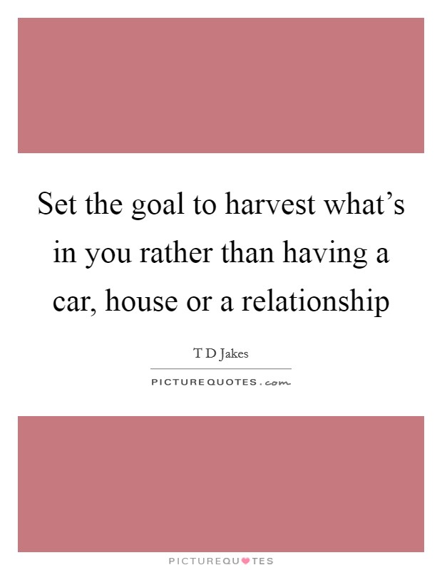 Set the goal to harvest what's in you rather than having a car, house or a relationship Picture Quote #1