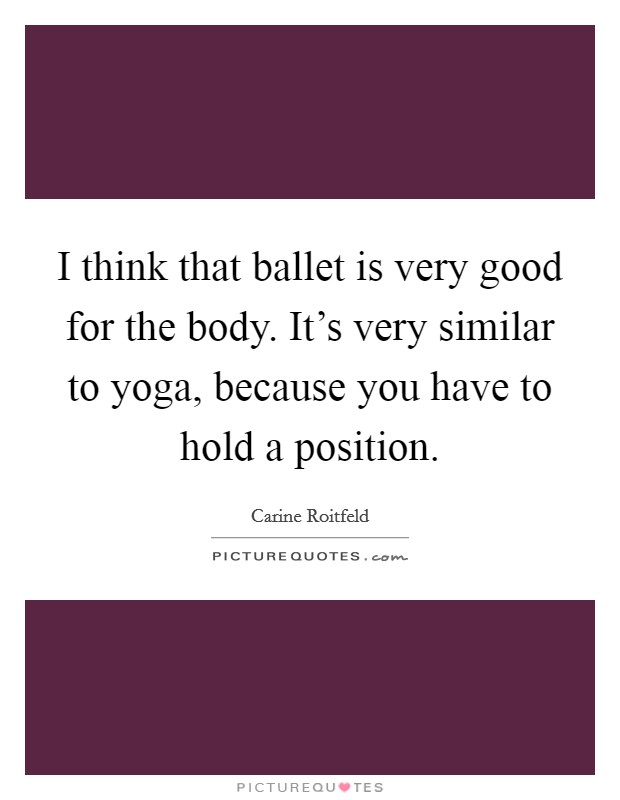 I think that ballet is very good for the body. It's very similar to yoga, because you have to hold a position. Picture Quote #1