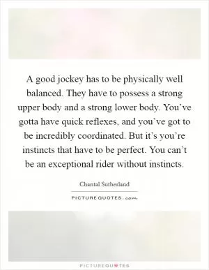 A good jockey has to be physically well balanced. They have to possess a strong upper body and a strong lower body. You’ve gotta have quick reflexes, and you’ve got to be incredibly coordinated. But it’s you’re instincts that have to be perfect. You can’t be an exceptional rider without instincts Picture Quote #1