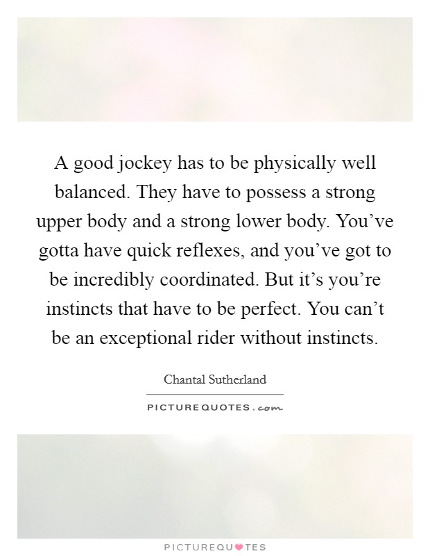 A good jockey has to be physically well balanced. They have to possess a strong upper body and a strong lower body. You've gotta have quick reflexes, and you've got to be incredibly coordinated. But it's you're instincts that have to be perfect. You can't be an exceptional rider without instincts. Picture Quote #1