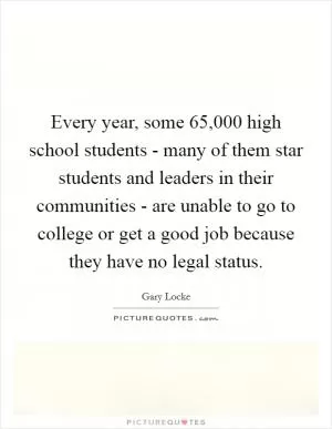 Every year, some 65,000 high school students - many of them star students and leaders in their communities - are unable to go to college or get a good job because they have no legal status Picture Quote #1