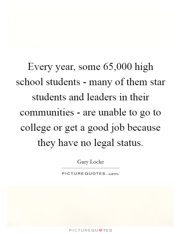 Every year, some 65,000 high school students - many of them star students and leaders in their communities - are unable to go to college or get a good job because they have no legal status. Picture Quote #1