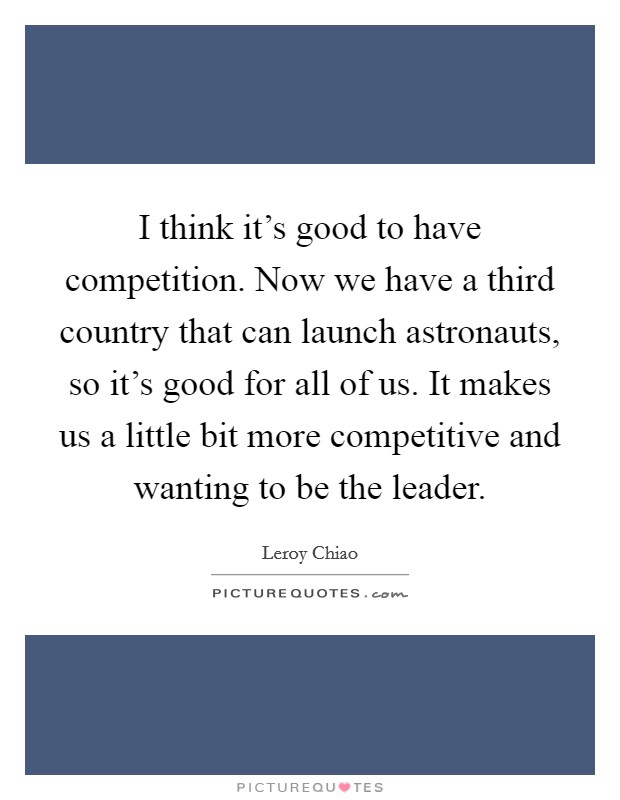 I think it's good to have competition. Now we have a third country that can launch astronauts, so it's good for all of us. It makes us a little bit more competitive and wanting to be the leader. Picture Quote #1