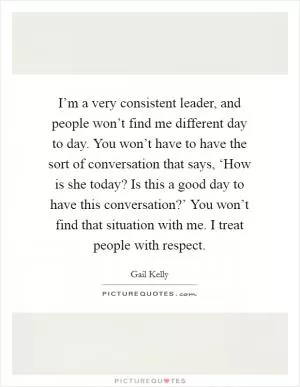 I’m a very consistent leader, and people won’t find me different day to day. You won’t have to have the sort of conversation that says, ‘How is she today? Is this a good day to have this conversation?’ You won’t find that situation with me. I treat people with respect Picture Quote #1