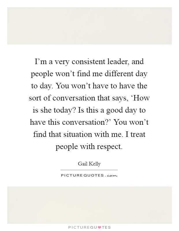 I'm a very consistent leader, and people won't find me different day to day. You won't have to have the sort of conversation that says, ‘How is she today? Is this a good day to have this conversation?' You won't find that situation with me. I treat people with respect. Picture Quote #1