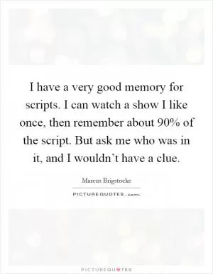 I have a very good memory for scripts. I can watch a show I like once, then remember about 90% of the script. But ask me who was in it, and I wouldn’t have a clue Picture Quote #1