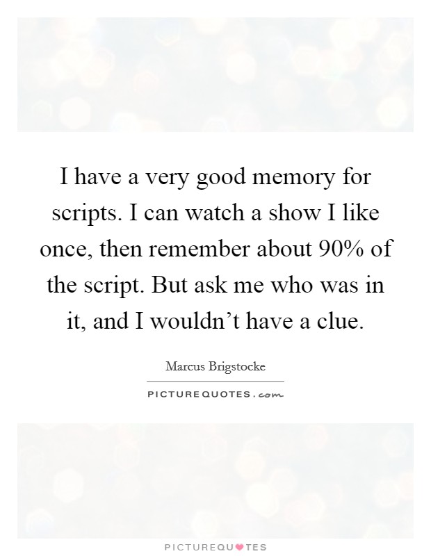 I have a very good memory for scripts. I can watch a show I like once, then remember about 90% of the script. But ask me who was in it, and I wouldn't have a clue. Picture Quote #1