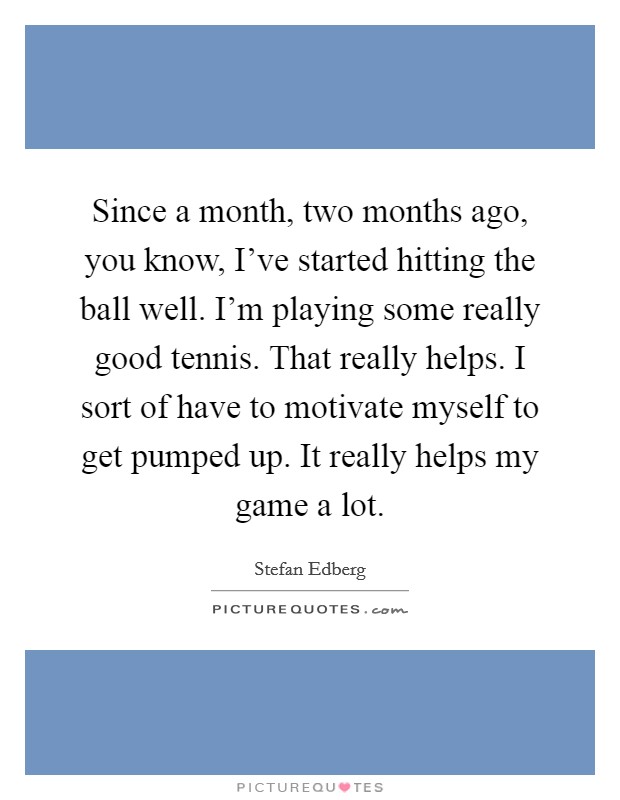 Since a month, two months ago, you know, I've started hitting the ball well. I'm playing some really good tennis. That really helps. I sort of have to motivate myself to get pumped up. It really helps my game a lot. Picture Quote #1