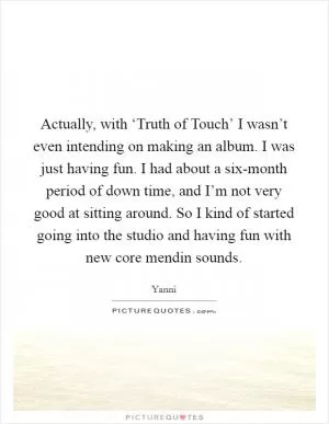 Actually, with ‘Truth of Touch’ I wasn’t even intending on making an album. I was just having fun. I had about a six-month period of down time, and I’m not very good at sitting around. So I kind of started going into the studio and having fun with new core mendin sounds Picture Quote #1
