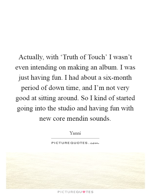 Actually, with ‘Truth of Touch' I wasn't even intending on making an album. I was just having fun. I had about a six-month period of down time, and I'm not very good at sitting around. So I kind of started going into the studio and having fun with new core mendin sounds. Picture Quote #1