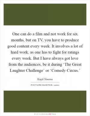 One can do a film and not work for six months, but on TV, you have to produce good content every week. It involves a lot of hard work, as one has to fight for ratings every week. But I have always got love from the audiences, be it during ‘The Great Laughter Challenge’ or ‘Comedy Circus.’ Picture Quote #1