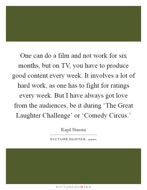 One can do a film and not work for six months, but on TV, you have to produce good content every week. It involves a lot of hard work, as one has to fight for ratings every week. But I have always got love from the audiences, be it during ‘The Great Laughter Challenge' or ‘Comedy Circus.' Picture Quote #1