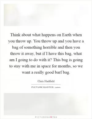 Think about what happens on Earth when you throw up. You throw up and you have a bag of something horrible and then you throw it away, but if I have this bag, what am I going to do with it? This bag is going to stay with me in space for months, so we want a really good barf bag Picture Quote #1