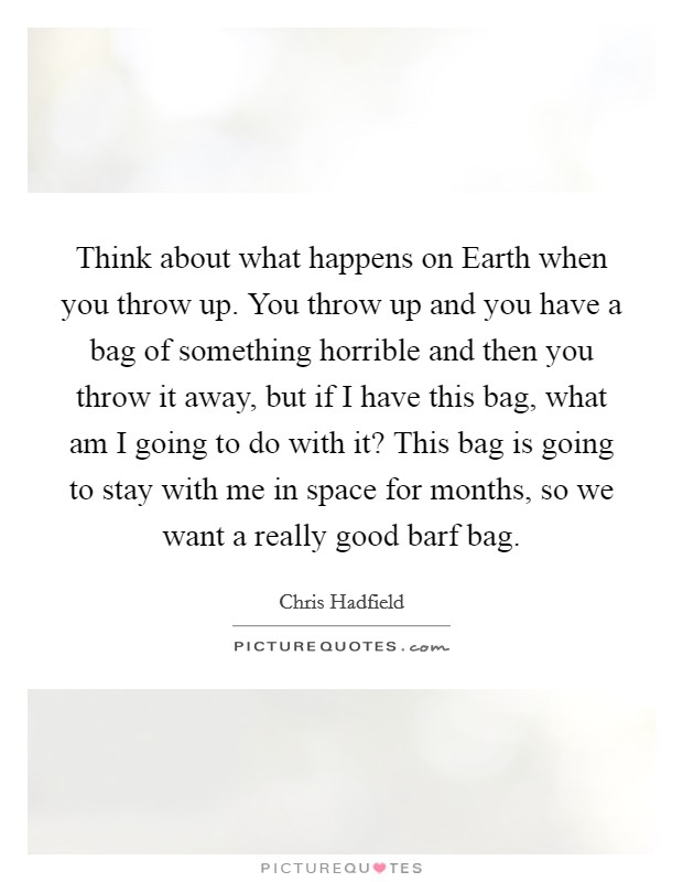 Think about what happens on Earth when you throw up. You throw up and you have a bag of something horrible and then you throw it away, but if I have this bag, what am I going to do with it? This bag is going to stay with me in space for months, so we want a really good barf bag. Picture Quote #1
