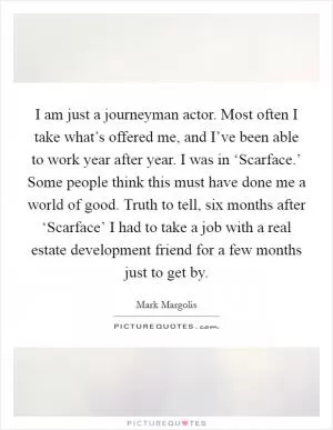 I am just a journeyman actor. Most often I take what’s offered me, and I’ve been able to work year after year. I was in ‘Scarface.’ Some people think this must have done me a world of good. Truth to tell, six months after ‘Scarface’ I had to take a job with a real estate development friend for a few months just to get by Picture Quote #1