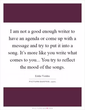 I am not a good enough writer to have an agenda or come up with a message and try to put it into a song. It’s more like you write what comes to you... You try to reflect the mood of the songs Picture Quote #1