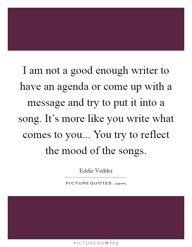 I am not a good enough writer to have an agenda or come up with a message and try to put it into a song. It's more like you write what comes to you... You try to reflect the mood of the songs. Picture Quote #1