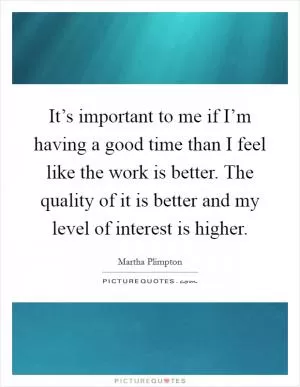 It’s important to me if I’m having a good time than I feel like the work is better. The quality of it is better and my level of interest is higher Picture Quote #1
