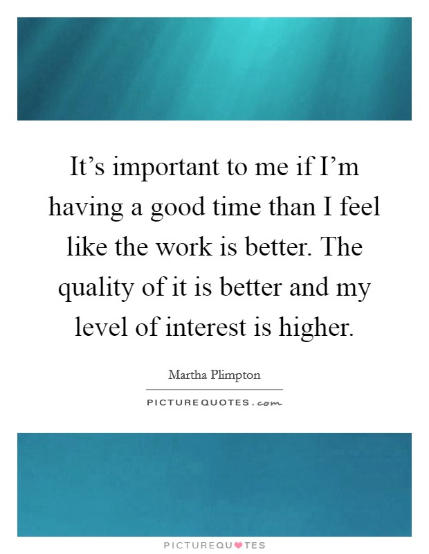 It's important to me if I'm having a good time than I feel like the work is better. The quality of it is better and my level of interest is higher. Picture Quote #1
