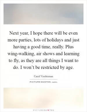 Next year, I hope there will be even more parties, lots of holidays and just having a good time, really. Plus wing-walking, air shows and learning to fly, as they are all things I want to do. I won’t be restricted by age Picture Quote #1