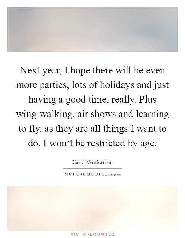 Next year, I hope there will be even more parties, lots of holidays and just having a good time, really. Plus wing-walking, air shows and learning to fly, as they are all things I want to do. I won't be restricted by age. Picture Quote #1