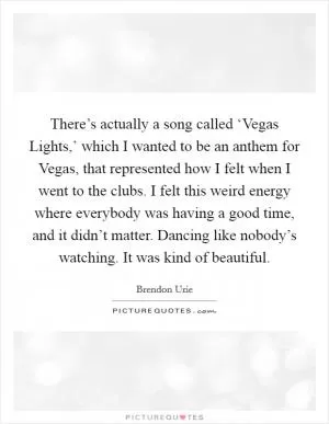 There’s actually a song called ‘Vegas Lights,’ which I wanted to be an anthem for Vegas, that represented how I felt when I went to the clubs. I felt this weird energy where everybody was having a good time, and it didn’t matter. Dancing like nobody’s watching. It was kind of beautiful Picture Quote #1