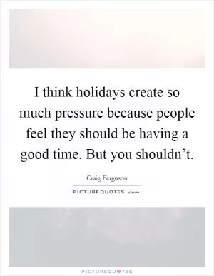 I think holidays create so much pressure because people feel they should be having a good time. But you shouldn’t Picture Quote #1
