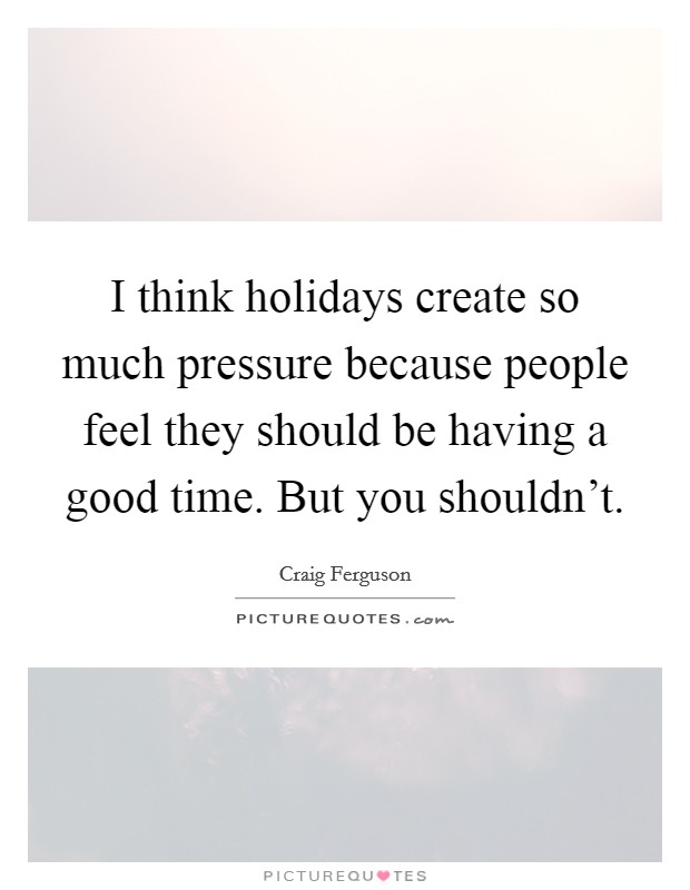 I think holidays create so much pressure because people feel they should be having a good time. But you shouldn't. Picture Quote #1