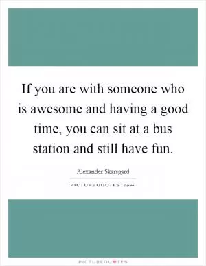 If you are with someone who is awesome and having a good time, you can sit at a bus station and still have fun Picture Quote #1