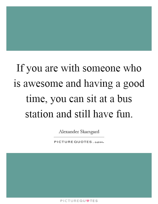 If you are with someone who is awesome and having a good time, you can sit at a bus station and still have fun. Picture Quote #1