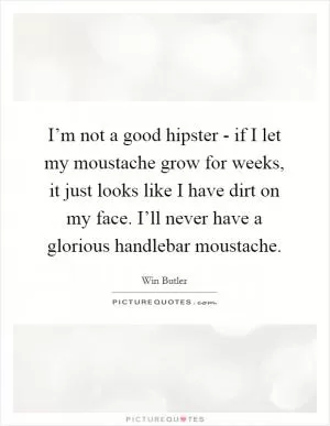 I’m not a good hipster - if I let my moustache grow for weeks, it just looks like I have dirt on my face. I’ll never have a glorious handlebar moustache Picture Quote #1