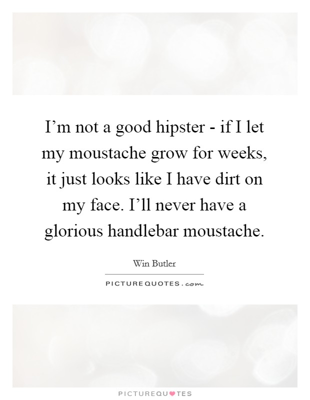 I'm not a good hipster - if I let my moustache grow for weeks, it just looks like I have dirt on my face. I'll never have a glorious handlebar moustache. Picture Quote #1