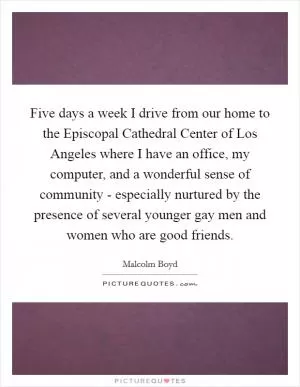 Five days a week I drive from our home to the Episcopal Cathedral Center of Los Angeles where I have an office, my computer, and a wonderful sense of community - especially nurtured by the presence of several younger gay men and women who are good friends Picture Quote #1