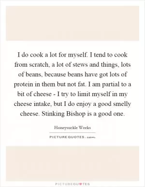 I do cook a lot for myself. I tend to cook from scratch, a lot of stews and things, lots of beans, because beans have got lots of protein in them but not fat. I am partial to a bit of cheese - I try to limit myself in my cheese intake, but I do enjoy a good smelly cheese. Stinking Bishop is a good one Picture Quote #1