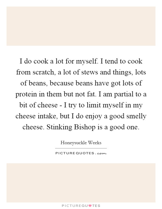 I do cook a lot for myself. I tend to cook from scratch, a lot of stews and things, lots of beans, because beans have got lots of protein in them but not fat. I am partial to a bit of cheese - I try to limit myself in my cheese intake, but I do enjoy a good smelly cheese. Stinking Bishop is a good one. Picture Quote #1