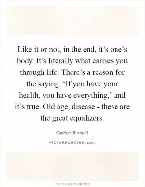 Like it or not, in the end, it’s one’s body. It’s literally what carries you through life. There’s a reason for the saying, ‘If you have your health, you have everything,’ and it’s true. Old age, disease - these are the great equalizers Picture Quote #1
