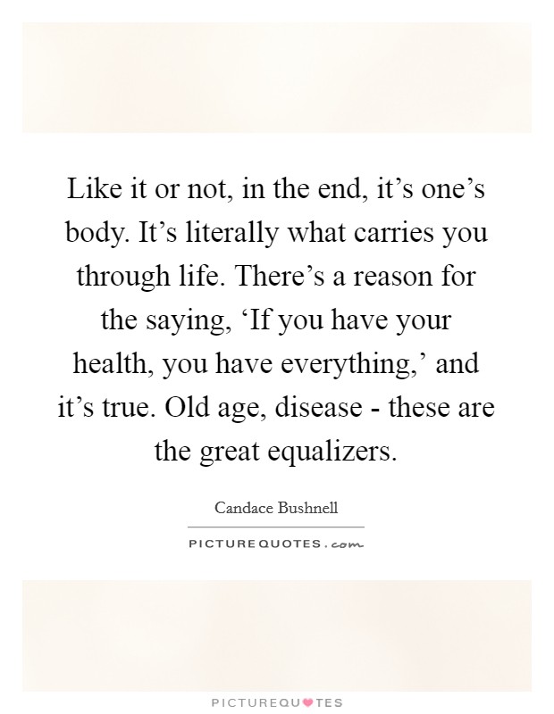 Like it or not, in the end, it's one's body. It's literally what carries you through life. There's a reason for the saying, ‘If you have your health, you have everything,' and it's true. Old age, disease - these are the great equalizers. Picture Quote #1