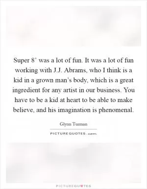 Super 8’ was a lot of fun. It was a lot of fun working with J.J. Abrams, who I think is a kid in a grown man’s body, which is a great ingredient for any artist in our business. You have to be a kid at heart to be able to make believe, and his imagination is phenomenal Picture Quote #1