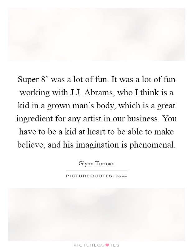 Super 8' was a lot of fun. It was a lot of fun working with J.J. Abrams, who I think is a kid in a grown man's body, which is a great ingredient for any artist in our business. You have to be a kid at heart to be able to make believe, and his imagination is phenomenal. Picture Quote #1