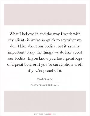 What I believe in and the way I work with my clients is we’re so quick to say what we don’t like about our bodies, but it’s really important to say the things we do like about our bodies. If you know you have great legs or a great butt, or if you’re curvy, show it off if you’re proud of it Picture Quote #1