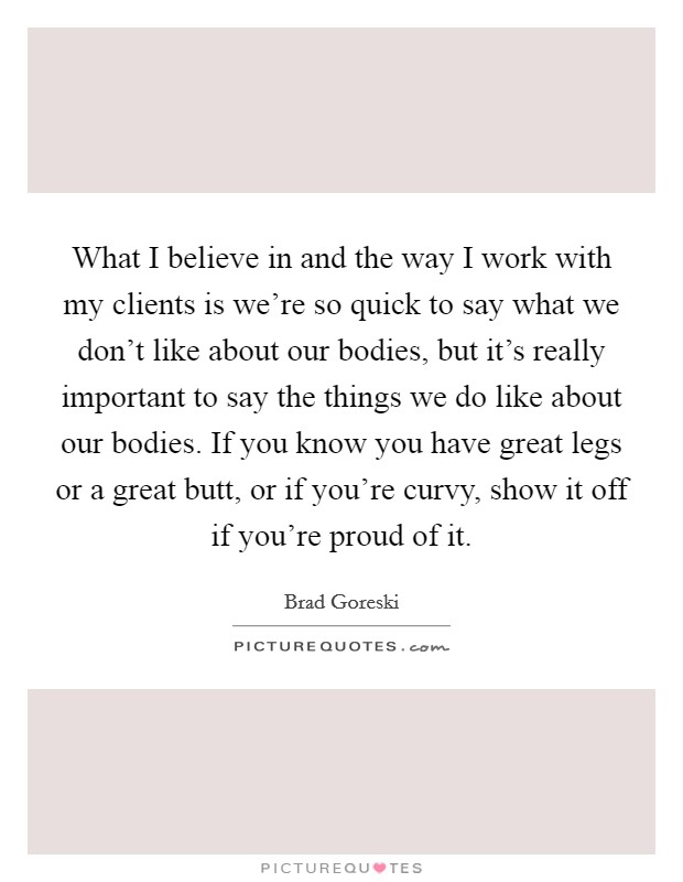 What I believe in and the way I work with my clients is we're so quick to say what we don't like about our bodies, but it's really important to say the things we do like about our bodies. If you know you have great legs or a great butt, or if you're curvy, show it off if you're proud of it. Picture Quote #1