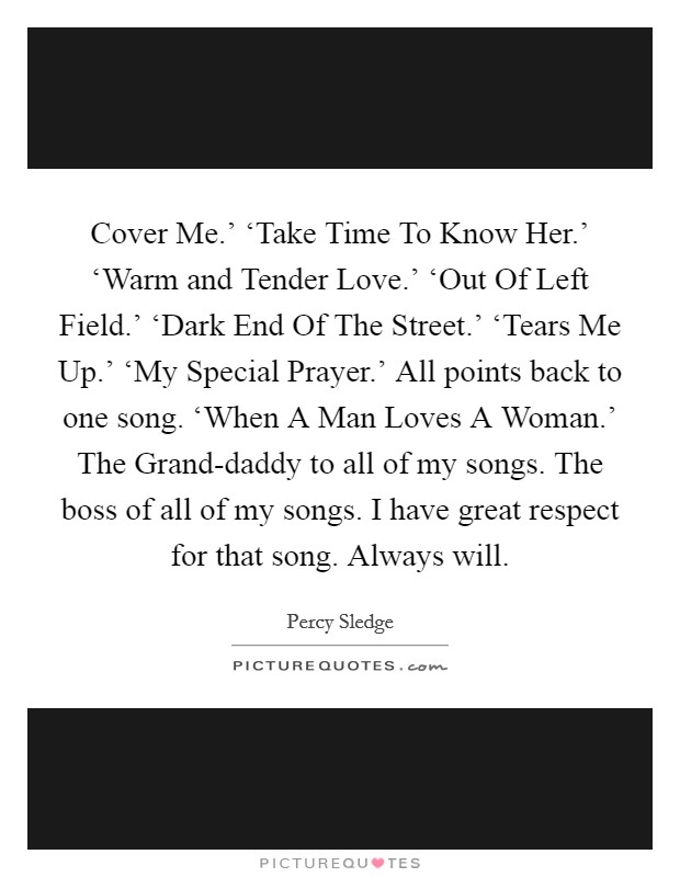 Cover Me.' ‘Take Time To Know Her.' ‘Warm and Tender Love.' ‘Out Of Left Field.' ‘Dark End Of The Street.' ‘Tears Me Up.' ‘My Special Prayer.' All points back to one song. ‘When A Man Loves A Woman.' The Grand-daddy to all of my songs. The boss of all of my songs. I have great respect for that song. Always will. Picture Quote #1