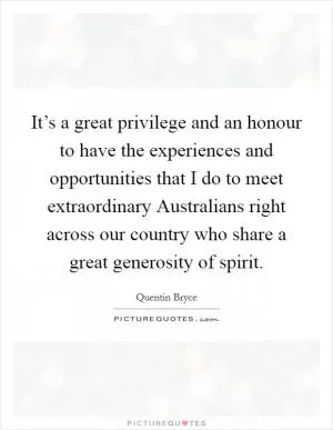It’s a great privilege and an honour to have the experiences and opportunities that I do to meet extraordinary Australians right across our country who share a great generosity of spirit Picture Quote #1