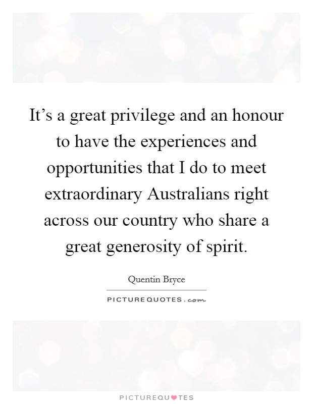 It's a great privilege and an honour to have the experiences and opportunities that I do to meet extraordinary Australians right across our country who share a great generosity of spirit. Picture Quote #1