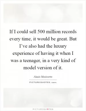 If I could sell 500 million records every time, it would be great. But I’ve also had the luxury experience of having it when I was a teenager, in a very kind of model version of it Picture Quote #1