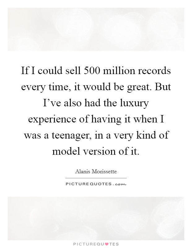 If I could sell 500 million records every time, it would be great. But I've also had the luxury experience of having it when I was a teenager, in a very kind of model version of it. Picture Quote #1