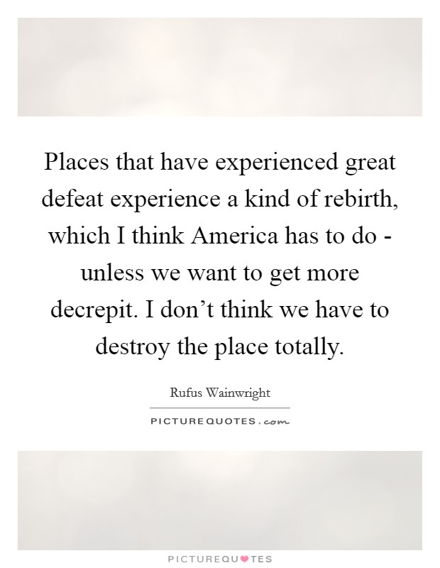 Places that have experienced great defeat experience a kind of rebirth, which I think America has to do - unless we want to get more decrepit. I don't think we have to destroy the place totally. Picture Quote #1